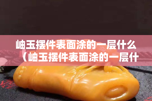 岫玉摆件表面涂的一层什么（岫玉摆件表面涂的一层什么油漆）