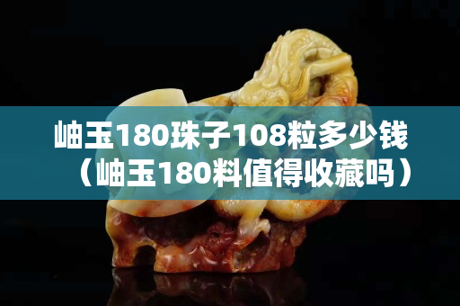 岫玉180珠子108粒多少钱（岫玉180料值得收藏吗）