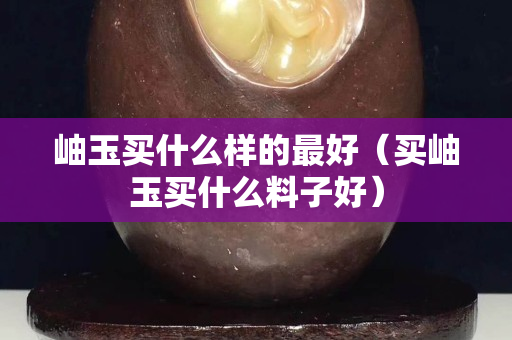 岫玉买什么样的最好（买岫玉买什么料子好）