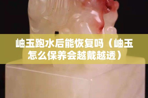 岫玉跑水后能恢复吗（岫玉怎么保养会越戴越透）