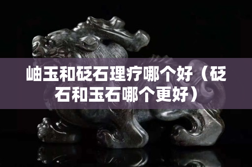 岫玉和砭石理疗哪个好（砭石和玉石哪个更好）