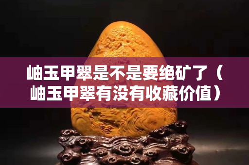 岫玉甲翠是不是要绝矿了（岫玉甲翠有没有收藏价值）