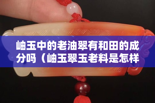 岫玉中的老油翠有和田的成分吗（岫玉翠玉老料是怎样的？）