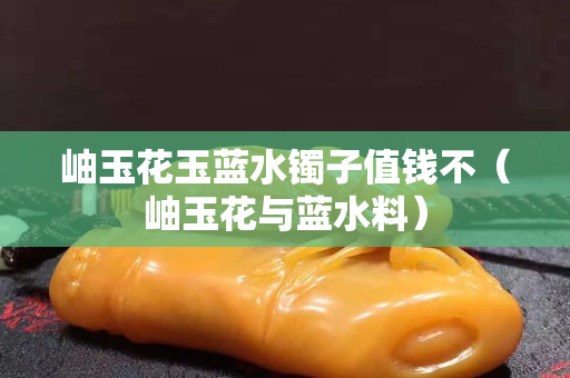 岫玉花玉蓝水镯子值钱不（岫玉花与蓝水料）