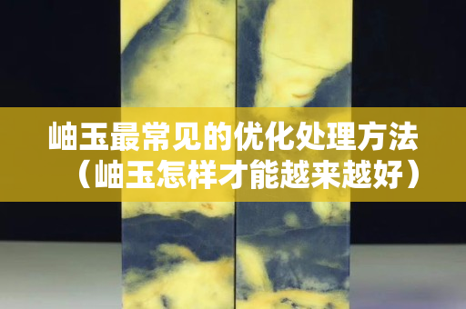 岫玉最常见的优化处理方法（岫玉怎样才能越来越好）