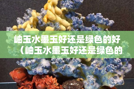 岫玉水墨玉好还是绿色的好（岫玉水墨玉好还是绿色的好一点）