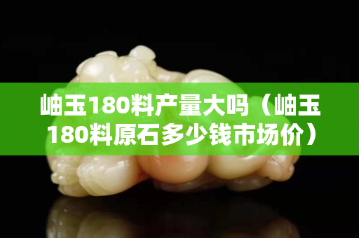 岫玉180料产量大吗（岫玉180料原石多少钱市场价）