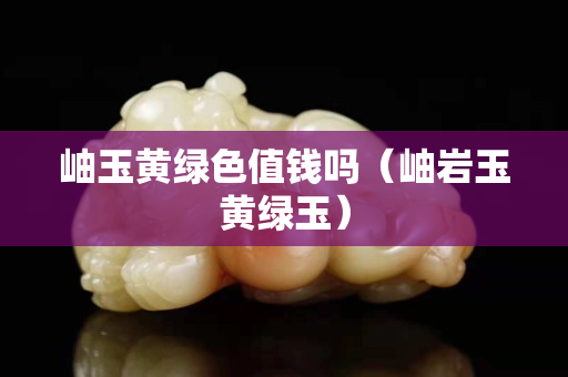 岫玉黄绿色值钱吗（岫岩玉黄绿玉）