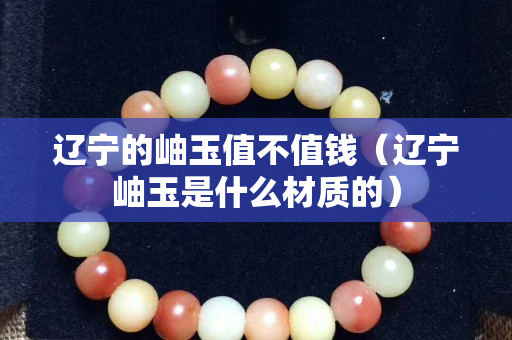 辽宁的岫玉值不值钱（辽宁岫玉是什么材质的）