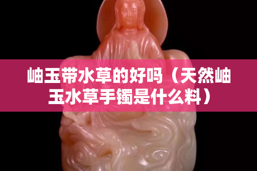 岫玉带水草的好吗（天然岫玉水草手镯是什么料）