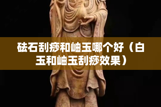 砝石刮痧和岫玉哪个好（白玉和岫玉刮痧效果）