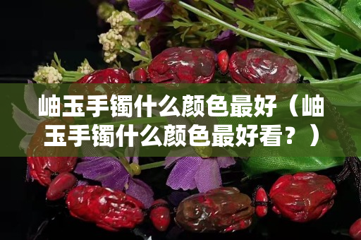 岫玉手镯什么颜色最好（岫玉手镯什么颜色最好看？）