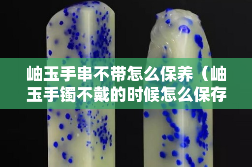 岫玉手串不带怎么保养（岫玉手镯不戴的时候怎么保存）