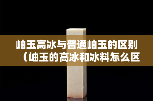 岫玉高冰与普通岫玉的区别（岫玉的高冰和冰料怎么区分）