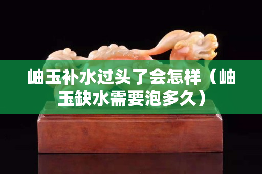 岫玉补水过头了会怎样（岫玉缺水需要泡多久）