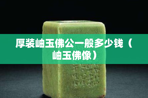 厚装岫玉佛公一般多少钱（岫玉佛像）
