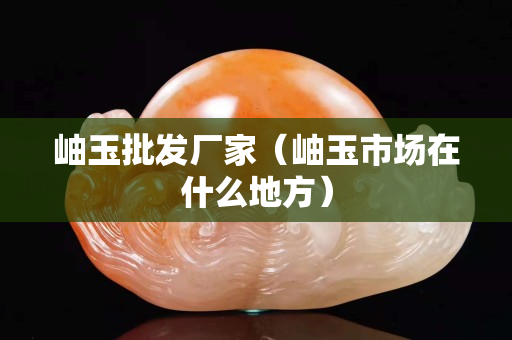 岫玉批发厂家（岫玉市场在什么地方）