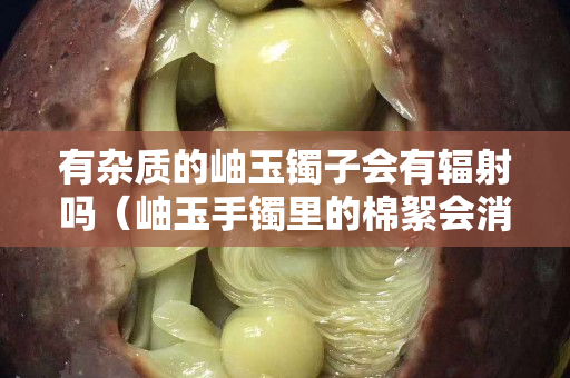 有杂质的岫玉镯子会有辐射吗（岫玉手镯里的棉絮会消失吗）