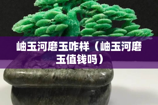 岫玉河磨玉咋样（岫玉河磨玉值钱吗）