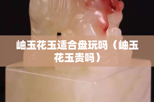 岫玉花玉适合盘玩吗（岫玉花玉贵吗）