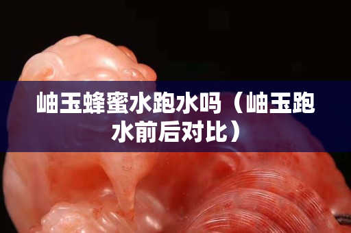 岫玉蜂蜜水跑水吗（岫玉跑水前后对比）