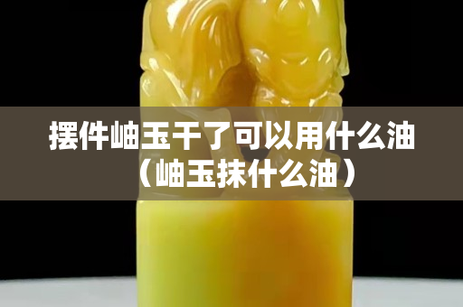摆件岫玉干了可以用什么油（岫玉抹什么油）