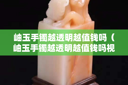 岫玉手镯越透明越值钱吗（岫玉手镯越透明越值钱吗视频）