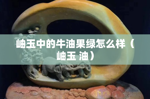岫玉中的牛油果绿怎么样（岫玉 油）