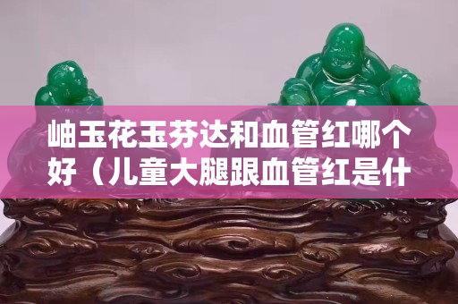 岫玉花玉芬达和血管红哪个好（儿童大腿跟血管红是什么原因）