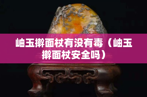岫玉擀面杖有没有毒（岫玉擀面杖安全吗）