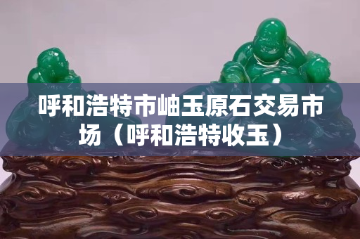 呼和浩特市岫玉原石交易市场（呼和浩特收玉）