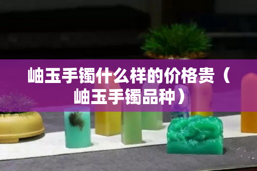 岫玉手镯什么样的价格贵（岫玉手镯品种）