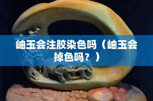 岫玉会注胶染色吗（岫玉会掉色吗？）