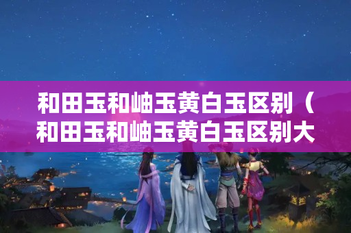 和田玉和岫玉黄白玉区别（和田玉和岫玉黄白玉区别大吗）