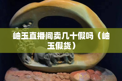 岫玉直播间卖几十假吗（岫玉假货）