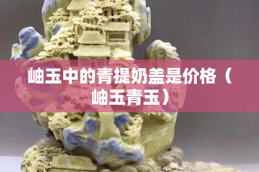 岫玉中的青提奶盖是价格（岫玉青玉）