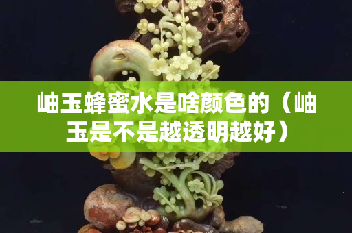 岫玉蜂蜜水是啥颜色的（岫玉是不是越透明越好）