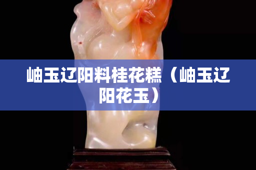 岫玉辽阳料桂花糕（岫玉辽阳花玉）