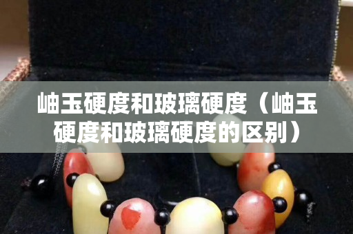 岫玉硬度和玻璃硬度（岫玉硬度和玻璃硬度的区别）