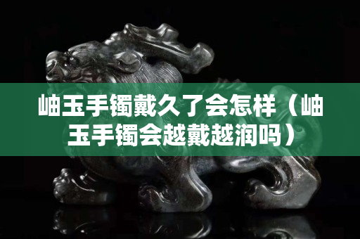 岫玉手镯戴久了会怎样（岫玉手镯会越戴越润吗）