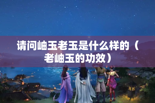 请问岫玉老玉是什么样的（老岫玉的功效）