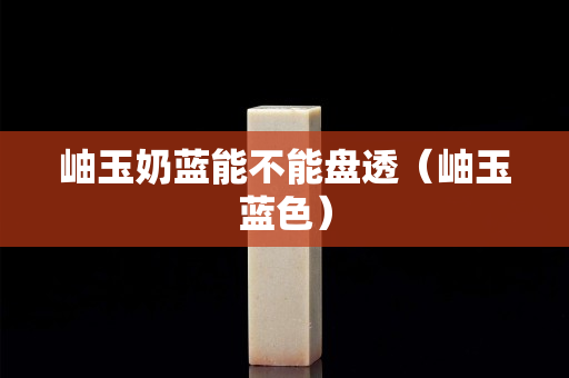 岫玉奶蓝能不能盘透（岫玉蓝色）