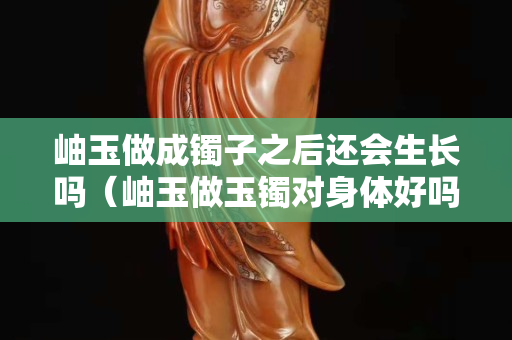 岫玉做成镯子之后还会生长吗（岫玉做玉镯对身体好吗）