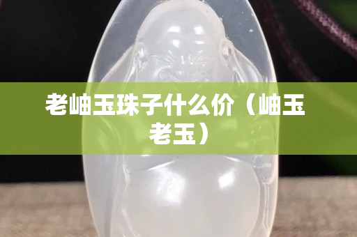 老岫玉珠子什么价（岫玉 老玉）
