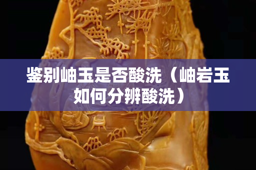 鉴别岫玉是否酸洗（岫岩玉如何分辨酸洗）