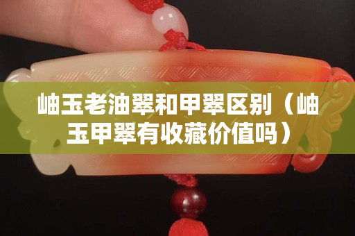 岫玉老油翠和甲翠区别（岫玉甲翠有收藏价值吗）