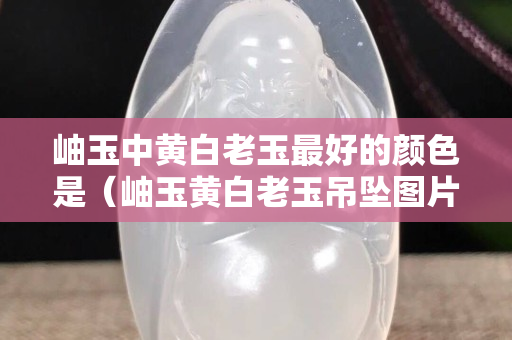 岫玉中黄白老玉最好的颜色是（岫玉黄白老玉吊坠图片及价格）