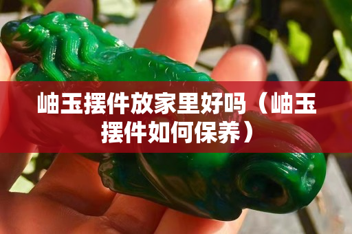 岫玉摆件放家里好吗（岫玉摆件如何保养）