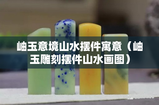 岫玉意境山水摆件寓意（岫玉雕刻摆件山水画图）