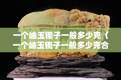 一个岫玉镯子一般多少克（一个岫玉镯子一般多少克合适）